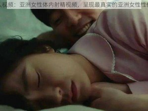 成人视频：亚洲女性体内射精视频，呈现最真实的亚洲女性性体验