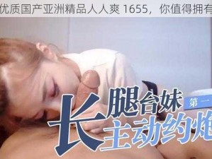 优质国产亚洲精品人人爽 1655，你值得拥有